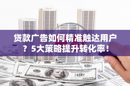 鹤峰贷款广告如何精准触达用户？5大策略提升转化率！
