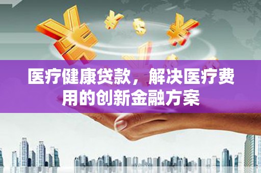 鹤峰医疗健康贷款，解决医疗费用的创新金融方案